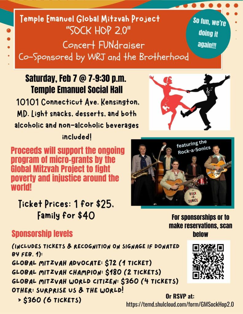 Temple Emanuel Global Mitzvah Project Sock Hop 2.0 Concert Fundraiser Co-sponsored by WRJ and the Brotherhood So fun, we're doing it again! Saturday Feb 7 @7-9:30pm TE Social Hall 10101 Connecticut Ave Kensington MD Light snacks, desserts and both alcoholic and non-alcoholic beverages included! Proceeds will support the ongoing program of micro-grants by the Global Mitzvah Project to fight poverty and injustice around the world! Ticket Prices 1 for $25, Family for $40 Sponsorship levels (includes tickets & recognition on signage if donated by Feb 1) Global Mitzvah Advocate: $72 (1 ticket) Global Mitzvah Champion $180 (2 tickets) Global Mitzvah World Citizen: $360 (4 tickets) Other: Surprise us & the world! > $260 (6 tickets) RSVP at: https://temd.shulcloud.com/form/GMSockHop2.0